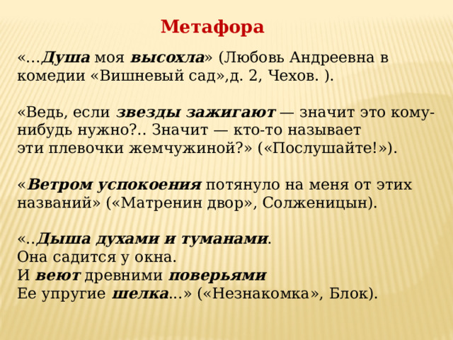 Метафора «... Душа  моя  высохла » (Любовь Андреевна в комедии «Вишневый сад»,д. 2, Чехов. ).   «Ведь, если  звезды зажигают  — значит это кому-нибудь нужно?.. Значит — кто-то называет эти плевочки жемчужиной?» («Послушайте!»).   « Ветром успокоения  потянуло на меня от этих названий» («Матренин двор», Солженицын).   «.. Дыша духами и туманами .   Она садится у окна.  И  веют  древними  поверьями    Ее упругие  шелка ...» («Незнакомка», Блок). 