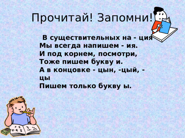 Прочитай! Запомни!  В существительных на - ция  Мы всегда напишем - ия.  И под корнем, посмотри,  Тоже пишем букву и.  А в концовке - цын, -цый, -цы  Пишем только букву ы. 