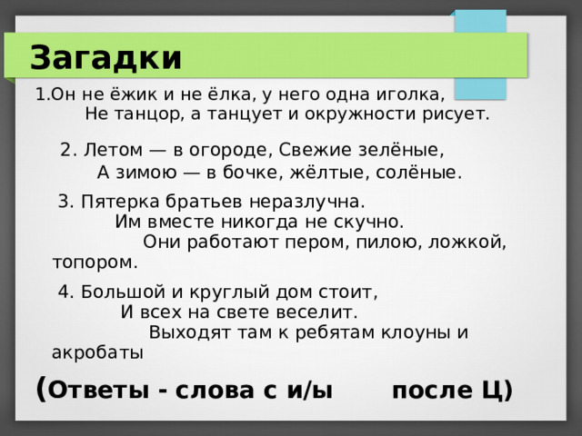 Загадки 1.Он не ёжик и не ёлка, у него одна иголка, Не танцор, а танцует и окружности рисует.   2. Летом — в огороде, Свежие зелёные,   А зимою — в бочке, жёлтые, солёные.   3. Пятерка братьев неразлучна. Им вместе никогда не скучно. Они работают пером, пилою, ложкой, топором.  4. Большой и круглый дом стоит, И всех на свете веселит. Выходят там к ребятам клоуны и акробаты ( Ответы - слова с и/ы после Ц)   
