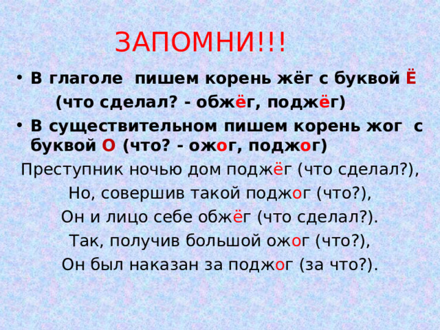 ЗАПОМНИ!!! В глаголе пишем корень жёг с буквой Ё  (что сделал? - обж ё г, подж ё г) В существительном пишем корень жог с буквой О (что? - ож о г, подж о г) Преступник ночью дом подж ё г (что сделал?), Но, совершив такой подж о г (что?), Он и лицо себе обж ё г (что сделал?). Так, получив большой ож о г (что?), Он был наказан за подж о г (за что?). 