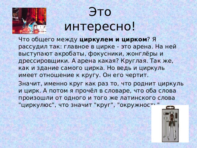 Это интересно!   Что общего между циркулем и цирком ? Я рассудил так: главное в цирке - это арена. На ней выступают акробаты, фокусники, жонглёры и дрессировщики. А арена какая? Круглая. Так же, как и здание самого цирка. Но ведь и циркуль имеет отношение к кругу. Он его чертит.   Значит, именно круг как раз то, что роднит циркуль и цирк. А потом я прочёл в словаре, что оба слова произошли от одного и того же латинского слова 