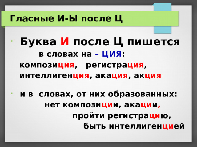 Гласные И-Ы после Ц  Буква И после Ц пишется  в словах на – ЦИЯ :  компози ция , регистра ция ,     интеллиген ция , ака ция , ак ция   и в словах, от них образованных:  нет компози ци и, ака ци и ,  пройти регистра ци ю,  быть интеллиген ци ей  