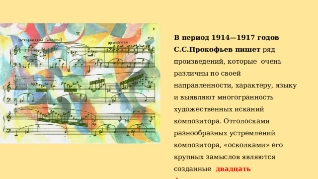 В период 1914—1917 годов С.С.Прокофьев пишет ряд произведений, которые очень различны по своей направленности, характеру, языку и выявляют многогранность художественных исканий композитора. Отголосками разнообразных устремлений композитора, «осколками» его крупных замыслов являются созданные двадцать фортепианных миниатюр — «Мимолетности», ор. 22 (1915—1917). 