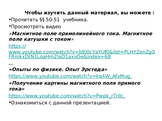   Чтобы изучить данный материал, вы можете : Прочитать §§ 50-51 учебника. Просмотреть видео « Магнитное поле прямолинейного тока. Магнитное поле катушки с током » https:// www.youtube.com/watch?v=b8XlcYaYUf0&list=PLHYZenZg0FRmkxDtN1LoaHm2IaD1axvOe&index=68    «Опыты по физике. Опыт Эрстеда» https:// www.youtube.com/watch?v=kq4W_AfxMug   «Получение картины магнитного поля прямого тока» https:// www.youtube.com/watch?v=Pwpk_rTrllc  Ознакомиться с данной презентацией. 