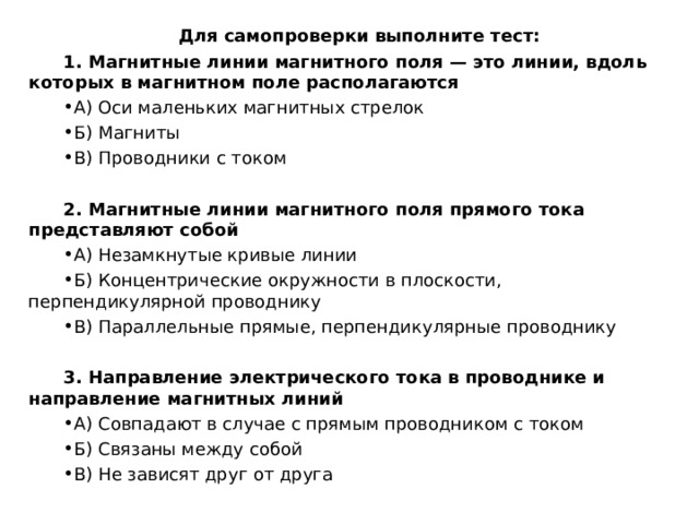 Для самопроверки выполните тест: 1. Магнитные линии магнитного поля — это линии, вдоль которых в магнитном поле располагаются А) Оси маленьких магнитных стрелок Б) Магниты В) Проводники с током  2. Магнитные линии магнитного поля прямого тока представляют собой А) Незамкнутые кривые линии Б) Концентрические окружности в плоскости, перпендикулярной проводнику В) Параллельные прямые, перпендикулярные проводнику  3. Направление электрического тока в проводнике и направление магнитных линий А) Совпадают в случае с прямым проводником с током Б) Связаны между собой В) Не зависят друг от друга 