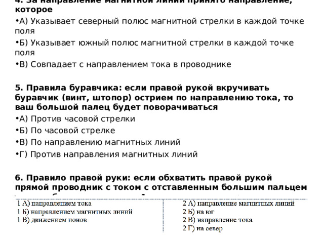 4. За направление магнитной линии принято направление, которое А) Указывает северный полюс магнитной стрелки в каждой точке поля Б) Указывает южный полюс магнитной стрелки в каждой точке поля В) Совпадает с направлением тока в проводнике   5. Правила буравчика: если правой рукой вкручивать буравчик (винт, штопор) острием по направлению тока, то ваш большой палец будет поворачиваться А) Против часовой стрелки Б) По часовой стрелке В) По направлению магнитных линий Г) Против направления магнитных линий  6. Правило правой руки: если обхватить правой рукой прямой проводник с током с отставленным большим пальцем так, чтобы он совпадал с _ 1 ____ , то ваши четыре пальца покажут___ 2 __. 