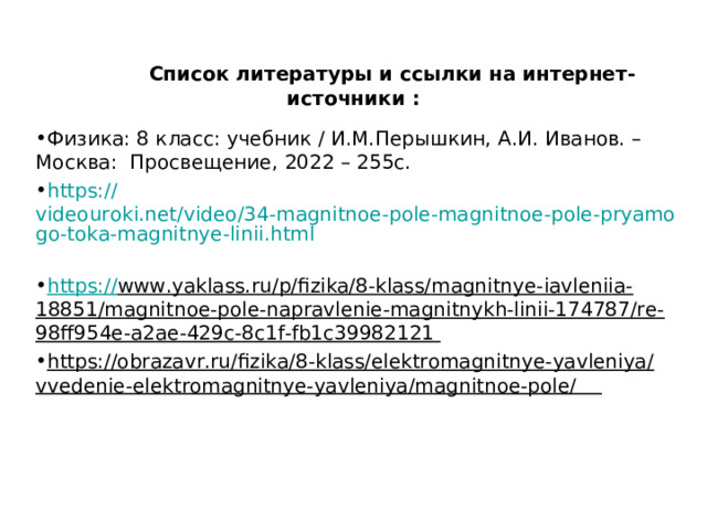  Список литературы и ссылки на интернет-источники : Физика: 8 класс: учебник / И.М.Перышкин, А.И. Иванов. – Москва: Просвещение, 2022 – 255с. https:// videouroki.net/video/34-magnitnoe-pole-magnitnoe-pole-pryamogo-toka-magnitnye-linii.html  https:// www.yaklass.ru/p/fizika/8-klass/magnitnye-iavleniia-18851/magnitnoe-pole-napravlenie-magnitnykh-linii-174787/re-98ff954e-a2ae-429c-8c1f-fb1c39982121  https://obrazavr.ru/fizika/8-klass/elektromagnitnye-yavleniya/vvedenie-elektromagnitnye-yavleniya/magnitnoe-pole/   