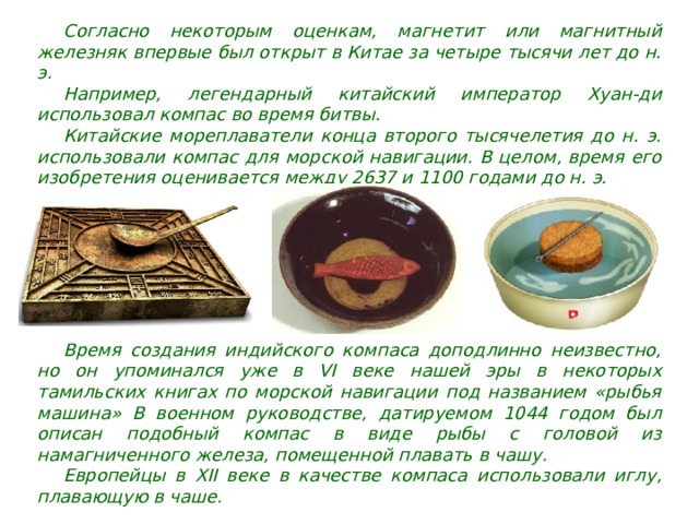Согласно некоторым оценкам, магнетит или магнитный железняк впервые был открыт в Китае за четыре тысячи лет до н. э. Например, легендарный китайский император Хуан-ди использовал компас во время битвы. Китайские мореплаватели конца второго тысячелетия до н. э. использовали компас для морской навигации. В целом, время его изобретения оценивается между 2637 и 1100 годами до н. э. Время создания индийского компаса доподлинно неизвестно, но он упоминался уже в VI веке нашей эры в некоторых тамильских книгах по морской навигации под названием «рыбья машина» В военном руководстве, датируемом 1044 годом был описан подобный компас в виде рыбы с головой из намагниченного железа, помещенной плавать в чашу. Европейцы в XII веке в качестве компаса использовали иглу, плавающую в чаше. 