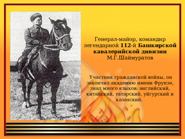 Генерал-майор, командир легендарной 112 -й Башкирской  кавалерийской  дивизии М.Г.Шаймуратов   Участник гражданской войны, он закончил академию имени Фрунзе, знал много языков: английский, китайский, татарский, уйгурский и казахский.   