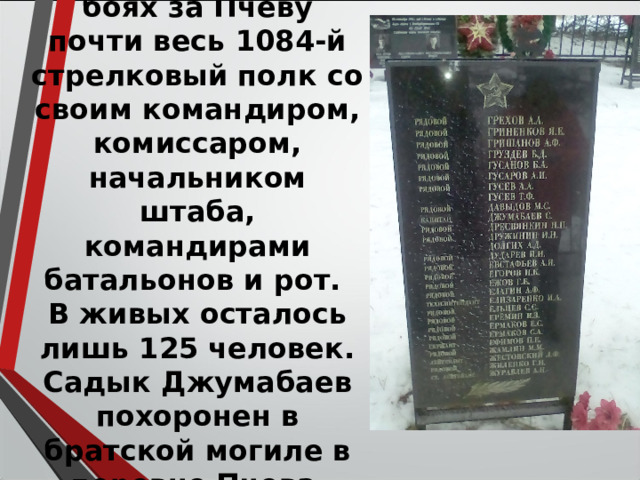 Геройски погиб в боях за Пчеву почти весь 1084-й стрелковый полк со своим командиром, комиссаром, начальником штаба, командирами батальонов и рот. В живых осталось лишь 125 человек . Садык Джумабаев похоронен в братской могиле в деревне Пчева. 
