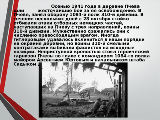   Осенью 1941 года в деревне Пчева шли жесточайшие бои за её освобождение. В Пчеве, занял оборону 1084-й полк 310-й дивизии. В течение нескольких дней с 28 октября стойко отбивали атаки отборных немецких частей, наступавших на Пчеву с трех направлений, воины 310-й дивизии. Мужественно сражались они с численно превосходящим врагом. Иногда гитлеровцам удавалось вклиниться в наши порядки на окраине деревни, но воины 310-й смелыми контратаками выбивали фашистов на исходные позиции. Неприступной крепостью стоял героический гарнизон Пчевы во главе с командиром 1084-го полка майором Арсентием Юртовым и начальником штаба Садыком Джумабаевым.  