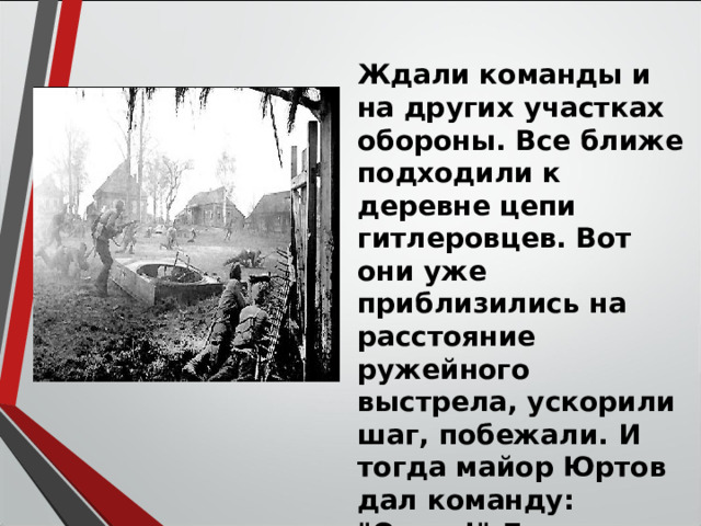 Ждали команды и на других участках обороны. Все ближе подходили к деревне цепи гитлеровцев. Вот они уже приблизились на расстояние ружейного выстрела, ускорили шаг, побежали. И тогда майор Юртов дал команду: 