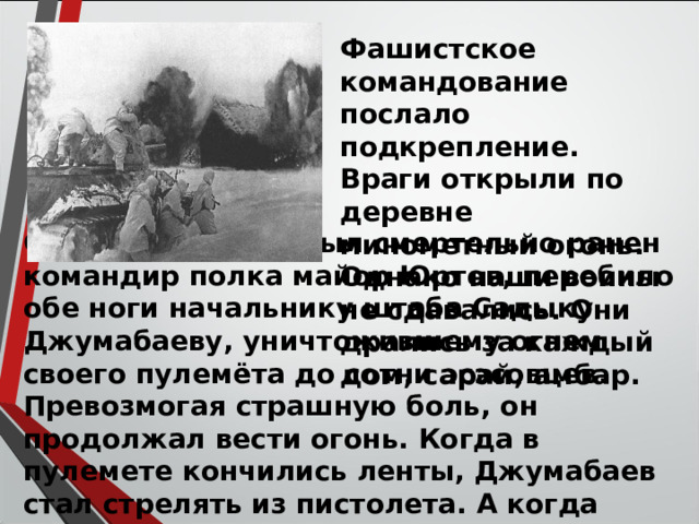 Фашистское командование послало подкрепление. Враги открыли по деревне минометный огонь. Однако наши воины не сдавались. Они дрались за каждый дом, сарай, амбар. Осколками мины был смертельно ранен командир полка майор Юртов, перебило обе ноги начальнику штаба Садыку Джумабаеву, уничтожившему огнем своего пулемёта до сотни эсэсовцев. Превозмогая страшную боль, он продолжал вести огонь. Когда в пулемете кончились ленты, Джумабаев стал стрелять из пистолета. А когда кончились патроны, сам застрелил себя. 