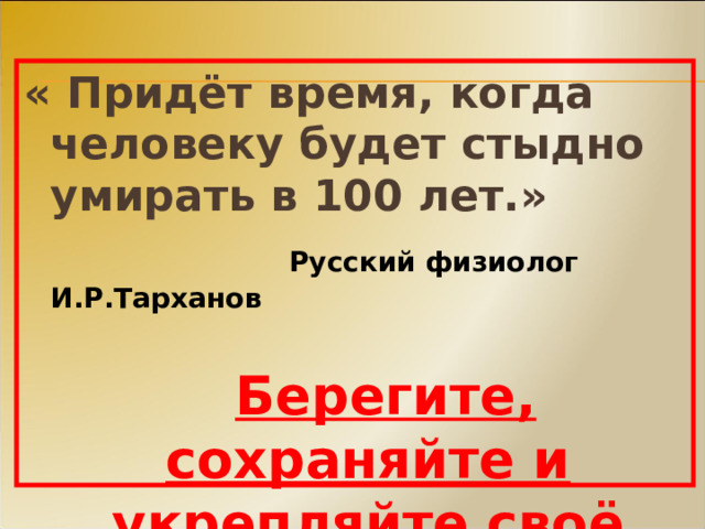 « Придёт время, когда человеку будет стыдно умирать в 100 лет.»      Русский физиолог И.Р.Тарханов    Берегите, сохраняйте и укрепляйте своё здоровье!     