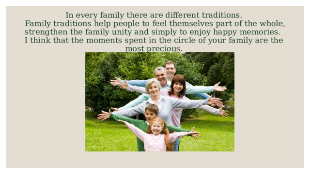In every family there are different traditions.  Family traditions help people to feel themselves part of the whole, strengthen the family unity and simply to enjoy happy memories.  I think that the moments spent in the circle of your family are the most precious. 