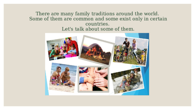 There are many family traditions around the world.  Some of them are common and some exist only in certain countries.  Let's talk about some of them. 
