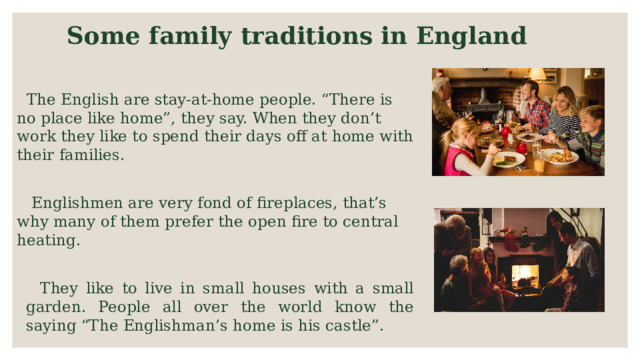 Some family traditions in England  The English are stay-at-home people. “There is no place like home”, they say. When they don’t work they like to spend their days off at home with their families.  Englishmen are very fond of fireplaces, that’s why many of them prefer the open fire to central heating.  They like to live in small houses with a small garden. People all over the world know the saying “The Englishman’s home is his castle”. 