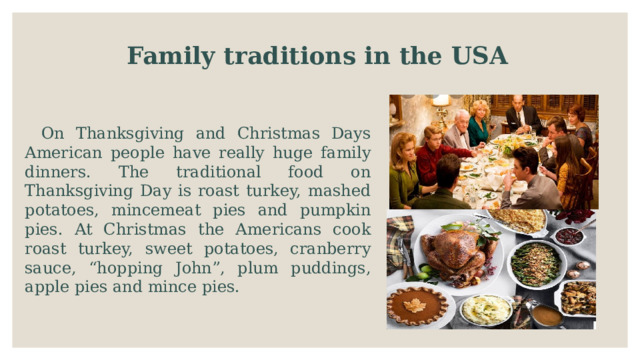 Family traditions in the USA   On Thanksgiving and Christmas Days American people have really huge family dinners. The traditional food on Thanksgiving Day is roast turkey, mashed potatoes, mincemeat pies and pumpkin pies. At Christmas the Americans cook roast turkey, sweet potatoes, cranberry sauce, “hopping John”, plum puddings, apple pies and mince pies. 