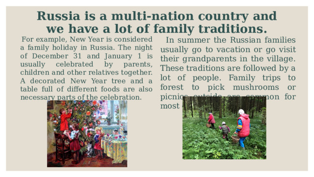 Russia is a multi-nation country and we have a lot of family traditions.  For example, New Year is considered a family holiday in Russia. The night of December 31 and January 1 is usually celebrated by parents, children and other relatives together. A decorated New Year tree and a table full of different foods are also necessary parts of the celebration.  In summer the Russian families usually go to vacation or go visit their grandparents in the village. These traditions are followed by a lot of people. Family trips to forest to pick mushrooms or picnics outside are common for most of the people . 