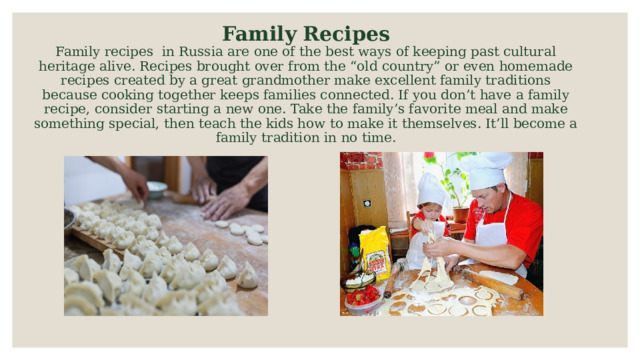 Family Recipes  Family recipes in Russia are one of the best ways of keeping past cultural heritage alive. Recipes brought over from the “old country” or even homemade recipes created by a great grandmother make excellent family traditions because cooking together keeps families connected. If you don’t have a family recipe, consider starting a new one. Take the family’s favorite meal and make something special, then teach the kids how to make it themselves. It’ll become a family tradition in no time.   