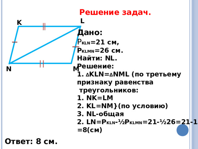 Решение задач.   L K Дано:  Р KLN =21 c м, Р KLMN =26 см. Найти: NL . Решение: 1. ∆ KLN= ∆ NML ( по третьему признаку равенства  треугольников: 1. NK=LM 2 . KL=NM} (по условию) 3 . NL -общая 2. LN=P KLN -½P KLMN =21-½26=21-13= = 8(c м) M N Ответ: 8 см. 