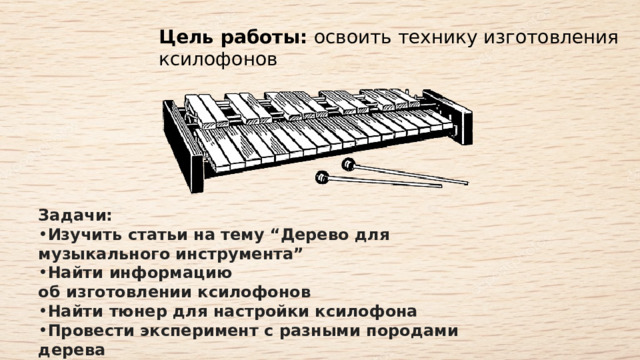 Цель работы:  освоить технику изготовления ксилофонов Задачи:   Изучить статьи на тему “Дерево для музыкального инструмента”   Найти информацию об изготовлении ксилофонов   Найти тюнер для настройки ксилофона   Провести эксперимент с разными породами дерева   Изготовить ксилофон с диапазоном от F4 до C8   