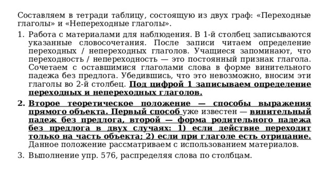 Составляем в тетради таблицу, состоящую из двух граф: «Переходные глаголы» и «Непереходные глаголы». Работа с материалами для наблюдения. В 1-й столбец записываются указанные словосочетания. После записи читаем определение переходных / непереходных глаголов. Учащиеся запоминают, что переходность / непереходность — это постоянный признак глагола. Сочетаем с оставшимися глаголами слова в форме винительного падежа без предлога. Убедившись, что это невозможно, вносим эти глаголы во 2-й столбец. Под цифрой 1 записываем определение переходных и непереходных глаголов.  Второе теоретическое положение — способы выражения прямого объекта. Первый способ уже известен — винительный падеж без предлога, второй — форма родительного падежа без предлога в двух случаях: 1) если действие переходит только на часть объекта; 2) если при глаголе есть отрицание. Данное положение рассматриваем с использованием материалов. Выполнение упр. 576, распределяя слова по столбцам. 