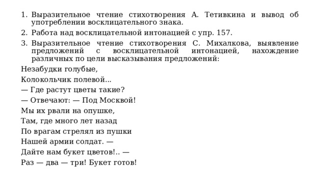 Выразительное чтение стихотворения А. Тетивкина и вывод об употреблении восклицательного знака. Работа над восклицательной интонацией с упр. 157. Выразительное чтение стихотворения С. Михалкова, выявление предложений с восклицательной интонацией, нахождение различных по цели высказывания предложений: Незабудки голубые, Колокольчик полевой... — Где растут цветы такие? — Отвечают: — Под Москвой! Мы их рвали на опушке, Там, где много лет назад По врагам стрелял из пушки Нашей армии солдат. — Дайте нам букет цветов!.. — Раз — два — три! Букет готов! 