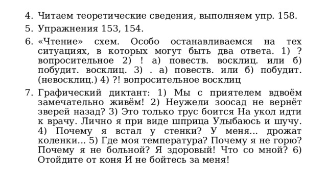 Читаем теоретические сведения, выполняем упр. 158. Упражнения 153, 154. «Чтение» схем. Особо останавливаемся на тех ситуациях, в которых могут быть два ответа. 1) ? вопросительное 2) ! а) повеств. восклиц. или б) побудит. восклиц. 3) . а) повеств. или б) побудит. (невосклиц.) 4) ?! вопросительное восклиц Графический диктант: 1) Мы с приятелем вдвоём замечательно живём! 2) Неужели зоосад не вернёт зверей назад? 3) Это только трус боится На укол идти к врачу. Лично я при виде шприца Улыбаюсь и шучу. 4) Почему я встал у стенки? У меня... дрожат коленки... 5) Где моя температура? Почему я не горю? Почему я не больной? Я здоровый! Что со мной? 6) Отойдите от коня И не бойтесь за меня! 