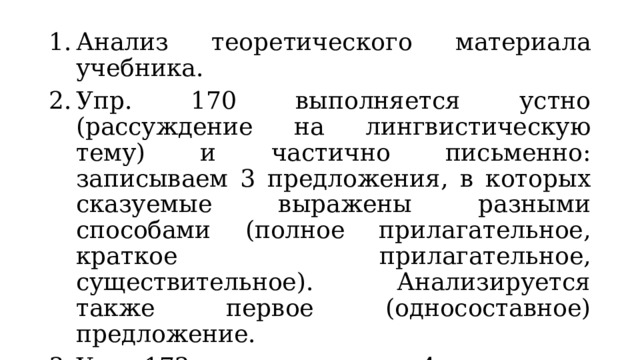 Анализ теоретического материала учебника. Упр. 170 выполняется устно (рассуждение на лингвистическую тему) и частично письменно: записываем 3 предложения, в которых сказуемые выражены разными способами (полное прилагательное, краткое прилагательное, существительное). Анализируется также первое (односоставное) предложение. Упр. 173 выполняется по 4 вариантам. Делаем вывод о роли сказуемых, выраженных глаголами, в описании природы. 