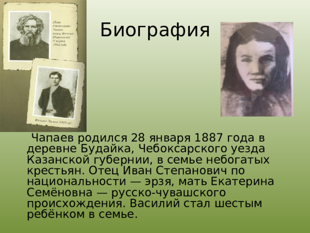 Биография  Чапаев родился 28 января 1887 года в деревне Будайка, Чебоксарского уезда Казанской губернии, в семье небогатых крестьян. Отец Иван Степанович по национальности — эрзя, мать Екатерина Семёновна — русско-чувашского происхождения. Василий стал шестым ребёнком в семье.  