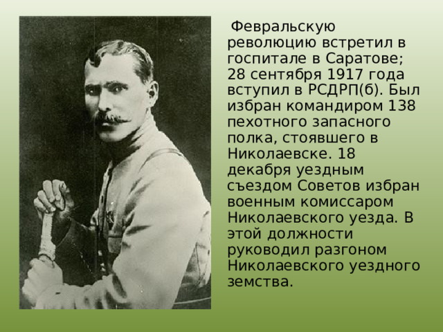  Февральскую революцию встретил в госпитале в Саратове; 28 сентября 1917 года вступил в РСДРП(б). Был избран командиром 138 пехотного запасного полка, стоявшего в Николаевске. 18 декабря уездным съездом Советов избран военным комиссаром Николаевского уезда. В этой должности руководил разгоном Николаевского уездного земства. 