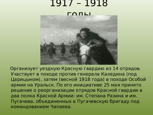 1917 – 1918 годы  Организует уездную Красную гвардию из 14 отрядов. Участвует в походе против генерала Каледина (под Царицыном), затем (весной 1918 года) в походе Особой армии на Уральск. По его инициативе 25 мая принято решение о реорганизации отрядов Красной гвардии в два полка Красной Армии: им. Степана Разина и им. Пугачева, объединенных в Пугачевскую бригаду под командованием Чапаева. 
