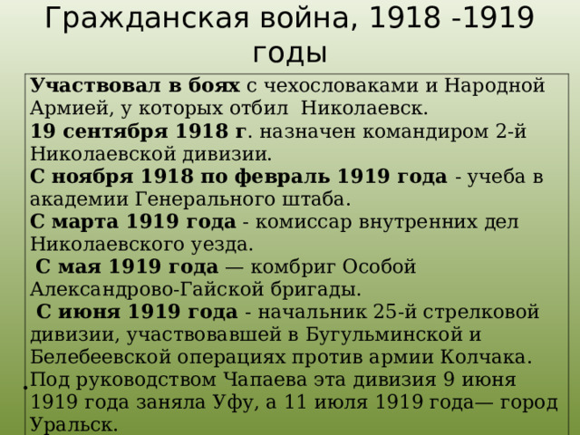 Гражданская война, 1918 -1919 годы Участвовал в боях с чехословаками и Народной Армией, у которых отбил Николаевск. 19 сентября 1918 г . назначен командиром 2-й Николаевской дивизии. С ноября 1918 по февраль 1919 года - учеба в академии Генерального штаба. С марта 1919 года - комиссар внутренних дел Николаевского уезда.  С мая 1919 года  — комбриг Особой Александрово-Гайской бригады.  С июня 1919 года - начальник 25-й стрелковой дивизии, участвовавшей в Бугульминской и Белебеевской операциях против армии Колчака. Под руководством Чапаева эта дивизия 9 июня 1919 года заняла Уфу, а 11 июля 1919 года— город Уральск.    