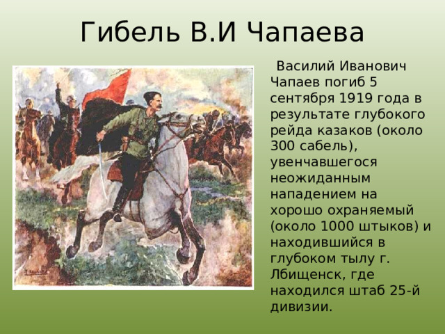 Гибель В.И Чапаева  Василий Иванович Чапаев погиб 5 сентября 1919 года в результате глубокого рейда казаков (около 300 сабель), увенчавшегося неожиданным нападением на хорошо охраняемый (около 1000 штыков) и находившийся в глубоком тылу г. Лбищенск, где находился штаб 25-й дивизии. 