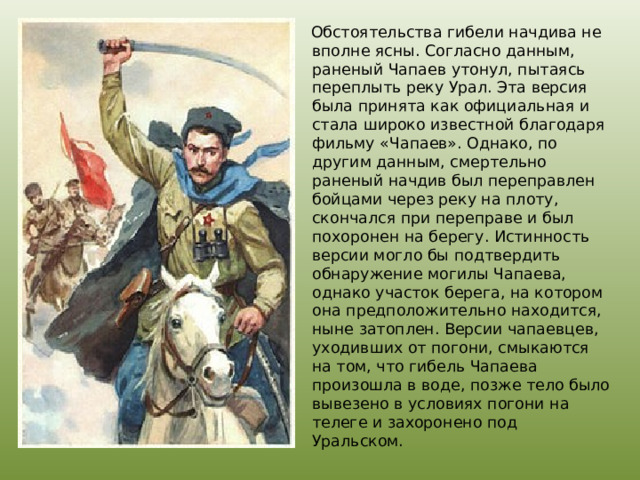  Обстоятельства гибели начдива не вполне ясны. Согласно данным, раненый Чапаев утонул, пытаясь переплыть реку Урал. Эта версия была принята как официальная и стала широко известной благодаря фильму «Чапаев». Однако, по другим данным, смертельно раненый начдив был переправлен бойцами через реку на плоту, скончался при переправе и был похоронен на берегу. Истинность версии могло бы подтвердить обнаружение могилы Чапаева, однако участок берега, на котором она предположительно находится, ныне затоплен. Версии чапаевцев, уходивших от погони, смыкаются на том, что гибель Чапаева произошла в воде, позже тело было вывезено в условиях погони на телеге и захоронено под Уральском. 