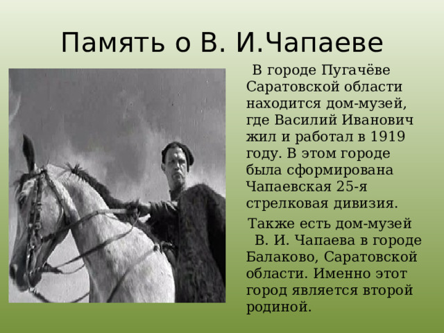 Память о В. И.Чапаеве  В городе Пугачёве Саратовской области находится дом-музей, где Василий Иванович жил и работал в 1919 году. В этом городе была сформирована Чапаевская 25-я стрелковая дивизия.  Также есть дом-музей В. И. Чапаева в городе Балаково, Саратовской области. Именно этот город является второй родиной. 