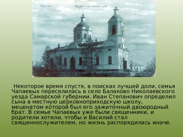  Некоторое время спустя, в поисках лучшей доли, семья Чапаевых переселилась в село Балаково Николаевского уезда Самарской губернии. Иван Степанович определил сына в местную церковноприходскую школу, меценатом которой был его зажиточный двоюродный брат. В семье Чапаевых уже были священники, и родители хотели, чтобы и Василий стал священнослужителем, но жизнь распорядилась иначе.  