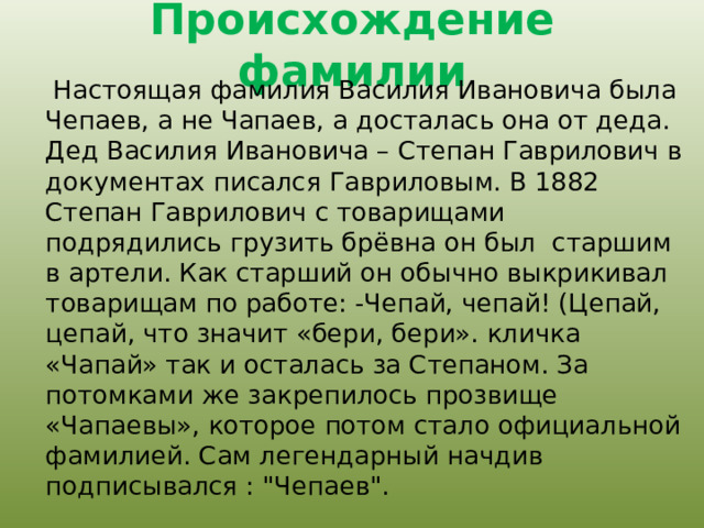 Происхождение фамилии  Настоящая фамилия Василия Ивановича была Чепаев, а не Чапаев, а досталась она от деда. Дед Василия Ивановича – Степан Гаврилович в документах писался Гавриловым. В 1882 Степан Гаврилович с товарищами подрядились грузить брёвна он был старшим в артели. Как старший он обычно выкрикивал товарищам по работе: -Чепай, чепай! (Цепай, цепай, что значит «бери, бери». кличка «Чапай» так и осталась за Степаном. За потомками же закрепилось прозвище «Чапаевы», которое потом стало официальной фамилией. Сам легендарный начдив подписывался : 