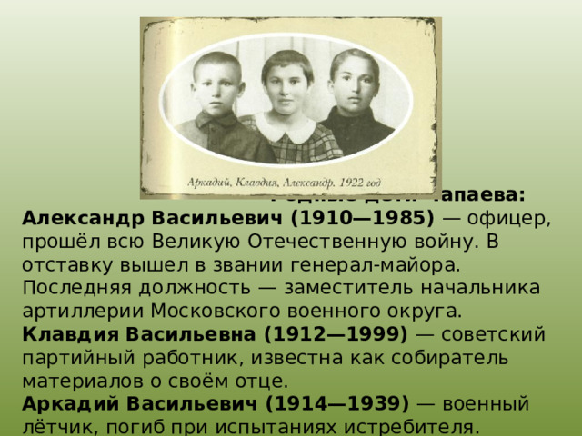  Родные дети Чапаева:  Александр Васильевич (1910—1985) — офицер, прошёл всю Великую Отечественную войну. В отставку вышел в звании генерал-майора. Последняя должность — заместитель начальника артиллерии Московского военного округа.  Клавдия Васильевна (1912—1999) — советский партийный работник, известна как собиратель материалов о своём отце.  Аркадий Васильевич (1914—1939) — военный лётчик, погиб при испытаниях истребителя. 