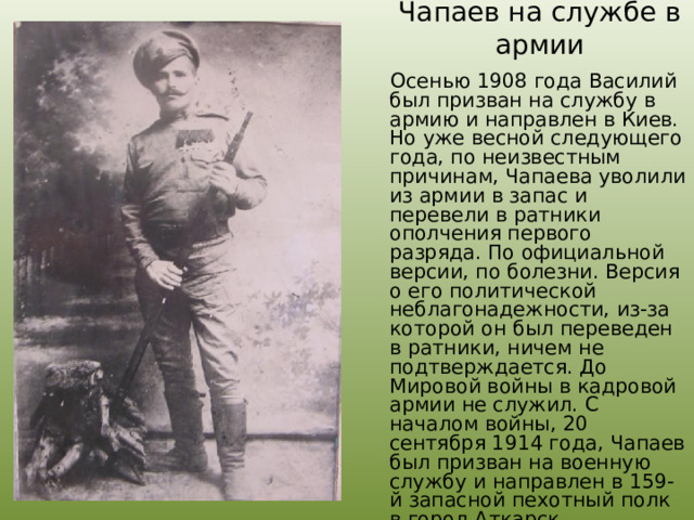 Чапаев на службе в армии  Осенью 1908 года Василий был призван на службу в армию и направлен в Киев. Но уже весной следующего года, по неизвестным причинам, Чапаева уволили из армии в запас и перевели в ратники ополчения первого разряда. По официальной версии, по болезни. Версия о его политической неблагонадежности, из-за которой он был переведен в ратники, ничем не подтверждается. До Мировой войны в кадровой армии не служил. С началом войны, 20 сентября 1914 года, Чапаев был призван на военную службу и направлен в 159-й запасной пехотный полк в город Аткарск. 