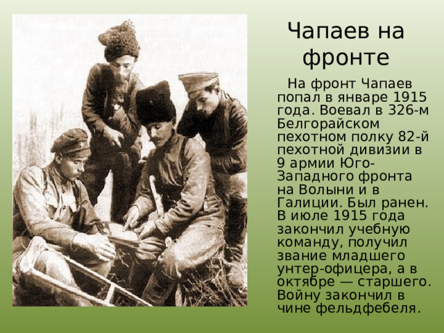  Чапаев на фронте    На фронт Чапаев попал в январе 1915 года. Воевал в 326-м Белгорайском пехотном полку 82-й пехотной дивизии в 9 армии Юго-Западного фронта на Волыни и в Галиции. Был ранен. В июле 1915 года закончил учебную команду, получил звание младшего унтер-офицера, а в октябре — старшего. Войну закончил в чине фельдфебеля. 