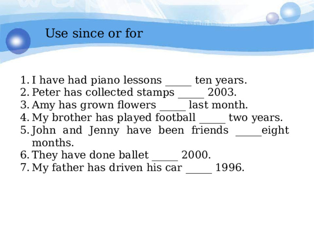 Use since or for I have had piano lessons _____ ten years. Peter has collected stamps _____ 2003. Amy has grown flowers _____ last month. My brother has played football  _____  two  years. John and Jenny have been friends _____eight months. They have done ballet _____ 2000. My father has driven his car _____ 1996. 