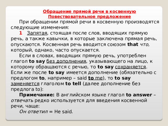   Обращение прямой речи в косвенную Повествовательное предложение При обращении прямой речи в косвенную производятся следующие изменения: 1    Запятая , стоящая после слов, вводящих прямую речь, а также кавычки, в которые заключена прямая речь, опускаются. Косвенная речь вводится союзом  that  что, который, однако, часто опускается. Если в словах, вводящих прямую речь, употреблен глагол to say  без дополнения , указывающего на лицо, к которому обращаются с речью, то to say  сохраняется . Если же после to say имеется дополнение (обязательно с предлогом to , например – said to me ), то to say  заменяется глаголом to tell (далее дополнение без предлога to):    Примечание: В английском языке глагол to answer – отвечать редко используется для введения косвенной речи, чаще: Он ответил = He said.   