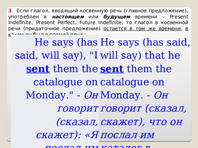 3    Если глагол, вводящий косвенную речь (главное предложение), употреблен в настоящем или будущем времени – Present Indefinite , Present Perfect , Future Indefinite , то глагол в косвенной речи (придаточное предложение) остается в том же времени , в каком он был в прямой речи : He says (has said, will say), 