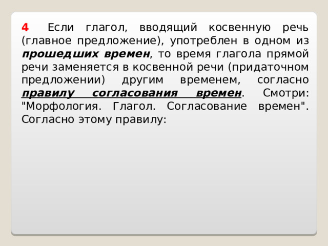4    Если глагол, вводящий косвенную речь (главное предложение), употреблен в одном из прошедших времен , то время глагола прямой речи заменяется в косвенной речи (придаточном предложении) другим временем, согласно правилу согласования времен . Смотри: 