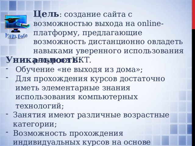 Цель : создание сайта с возможностью выхода на online-платформу, предлагающие возможность дистанционно овладеть навыками уверенного использования ресурсов ИКТ. Уникальность: Обучение «не выходя из дома»; Для прохождения курсов достаточно иметь элементарные знания использования компьютерных технологий; Занятия имеют различные возрастные категории; Возможность прохождения индивидуальных курсов на основе интересов потребителя; Возможность подготовки к экзаменам. 