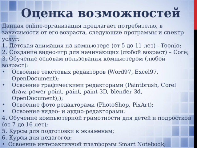 Оценка возможностей Данная online-организация предлагает потребителю, в зависимости от его возраста, следующие программы и спектр услуг: Детская анимация на компьютере (от 5 до 11 лет) - Toonio; Создание видео-игр для начинающих (любой возраст) – Core; 3. Обучение основам пользования компьютером (любой возраст): Освоение текстовых редакторов (Word97, Excel97, OpenDocument); Освоение графическими редакторами (Paintbrush, Corel draw, power point, paint, paint 3D, blender 3d, OpenDocument);); Освоение фото редакторами (PhotoShop, PixArt); Освоение видео- и аудио-редакторами. 4. Обучение компьютерной грамотности для детей и подростков (от 7 до 16 лет); 5. Курсы для подготовки к экзаменам; 6. Курсы для педагогов: Освоение интерактивной платформы Smart Notebook; Освоение интерактивного пособия «Экзамен Медиа»; Освоение программного комплекса «Алма». Также учитываются индивидуальные предпочтения потребителя, возможность приобретения индивидуального расписания.  