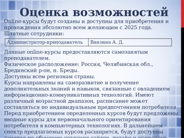 Оценка возможностей Online-курсы будут созданы и доступны для приобретения и прохождения абсолютно всем желающим с 2025 года. Штатные сотрудники: Данные online-курсы предоставляются самозанятым преподавателем. Физическое расположение: Россия, Челябинская обл., Брединский р-он, п. Бреды. Доступны всем регионам страны. Курсы направлены на саморазвитие и получение дополнительных знаний и навыков, связанные с овладением информационно-коммуникативных технологий. Имеют различный возрастной диапазон, расписание может составляться по индивидуальным предпочтениям потребителя. Перед приобретением определенных курсов будут предложены вводные курсы для первоначального ориентирования потребителя в компьютерных технологиях. В дальнейшем спектр предлагаемых курсов расширится, будут доступны занятия по обучению создания сайтов, дизайн и маркетинг. Потребители также могут предлагать администратору введение каких-либо курсов, которые в перспективе могут также предложены для обучения. Администратор-преподаватель Ванзина А. Д.  