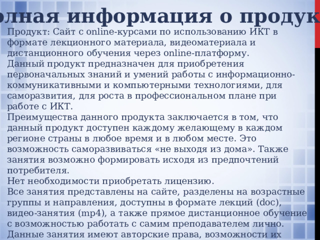 Полная информация о продукте Продукт: Сайт с online-курсами по использованию ИКТ в формате лекционного материала, видеоматериала и дистанционного обучения через online-платформу. Данный продукт предназначен для приобретения первоначальных знаний и умений работы с информационно-коммуникативными и компьютерными технологиями, для саморазвития, для роста в профессиональном плане при работе с ИКТ. Преимущества данного продукта заключается в том, что данный продукт доступен каждому желающему в каждом регионе страны в любое время и в любом месте. Это возможность саморазвиваться «не выходя из дома». Также занятия возможно формировать исходя из предпочтений потребителя. Нет необходимости приобретать лицензию. Все занятия представлены на сайте, разделены на возрастные группы и направления, доступны в формате лекций (doc), видео-занятия (mp4), а также прямое дистанционное обучение с возможностью работать с самим преподавателем лично. Данные занятия имеют авторские права, возможности их скачать нет. Приобретенные занятия будут доступны потребителю в открытом доступе. 